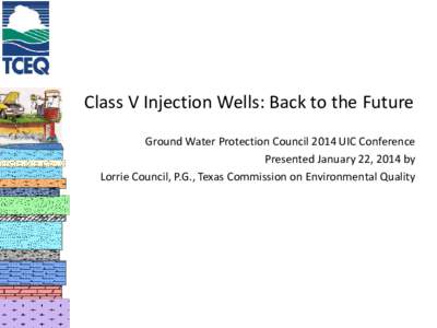 Class V Injection Wells: Back to the Future Ground Water Protection Council 2014 UIC Conference Presented January 22, 2014 by Lorrie Council, P.G., Texas Commission on Environmental Quality  Today’s Perspective of