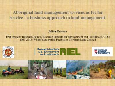 Aboriginal land management services as fee for service - a business approach to land management Julian Gorman 1998-present: Research Fellow, Research Institute for Environment and Livelihoods, CDU[removed]: Wildlife Ent