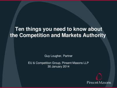 Ten things you need to know about the Competition and Markets Authority Guy Lougher, Partner EU & Competition Group, Pinsent Masons LLP 30 January 2014