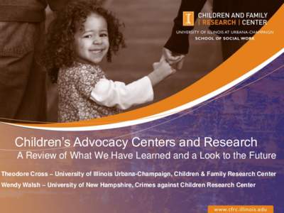 Children’s Advocacy Centers and Research A Review of What We Have Learned and a Look to the Future Theodore Cross – University of Illinois Urbana-Champaign, Children & Family Research Center Wendy Walsh – Universit