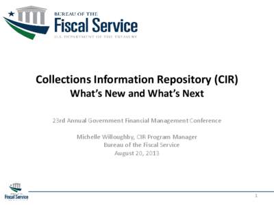 Collections Information Repository (CIR) What’s New and What’s Next 23rd Annual Government Financial Management Conference Michelle Willoughby, CIR Program Manager Bureau of the Fiscal Service August 20, 2013