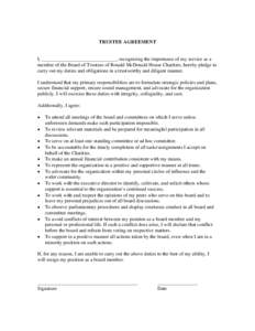 TRUSTEE AGREEMENT  I, ______________________________, recognizing the importance of my service as a member of the Board of Trustees of Ronald McDonald House Charities, hereby pledge to carry out my duties and obligations