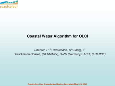Coastal Water Algorithm for OLCI  Doerffer, R1,2; Brockmann, C1; Bourg, L3 1Brockmann Consult, (GERMANY); 2HZG (Germany) 3ACRI, (FRANCE)  Coastcolour User Consultation Meeting Darmstadt May