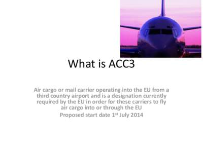 What is ACC3 Air cargo or mail carrier operating into the EU from a third country airport and is a designation currently required by the EU in order for these carriers to fly air cargo into or through the EU Proposed sta