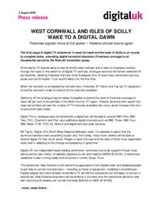 5 August[removed]WEST CORNWALL AND ISLES OF SCILLY WAKE TO A DIGITAL DAWN Freeview signals move to full power  Viewers should retune again The final stage of digital TV switchover in west Cornwall and the Isles of Scilly 