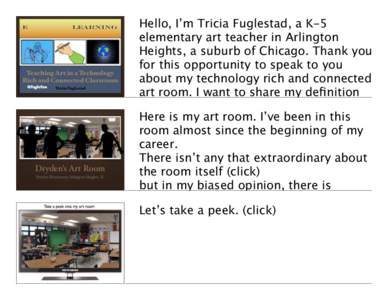 Hello, I’m Tricia Fuglestad, a K-5 elementary art teacher in Arlington Heights, a suburb of Chicago. Thank you for this opportunity to speak to you about my technology rich and connected art room. I want to share my de