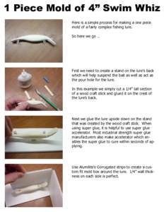 1 Piece Mold of 4” Swim Whiz Here is a simple process for making a one piece mold of a fairly complex fishing lure. So here we go …  First we need to create a stand on the lure’s back