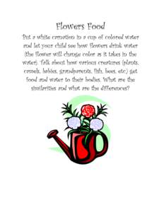 Flowers Food Put a white carnation in a cup of colored water and let your child see how flowers drink water (the flower will change color as it takes in the water). Talk about how various creatures (plants, camels, babie