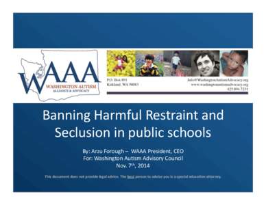 Banning	
  Harmful	
  Restraint	
  and	
   Seclusion	
  in	
  public	
  schools	
   By:	
  Arzu	
  Forough	
  –	
  	
  WAAA	
  President,	
  CEO	
   For:	
  Washington	
  AuDsm	
  Advisory	
  Counci