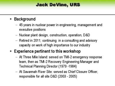 Jack DeVine, URS  Background  45 years in nuclear power in engineering, management and executive positions  Nuclear plant design, construction, operation, D&D  Retired in 2011; continuing in a consulting and 