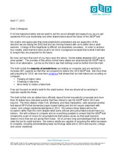 April 17, 2013 Dear Colleagues, A lot has happened lately and we want to set the record straight and support you as you get questions from your leadership and other stakeholders about the future of the GED® test. We rea