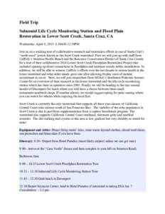 Field Trip Salmonid Life Cycle Monitoring Station and Flood Plain Restoration in Lower Scott Creek, Santa Cruz, CA Wednesday, April 8, 2015: 8:30AM-12:50PM Join us on a walking tour of collaborative research and restorat