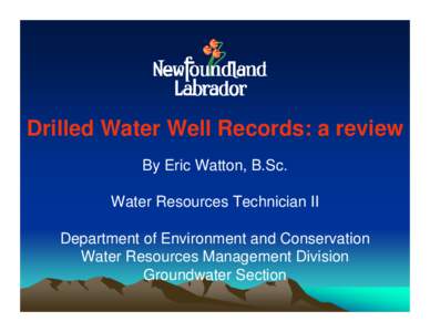 Drilled Water Well Records: a review By Eric Watton, B.Sc. Water Resources Technician II Department of Environment and Conservation Water Resources Management Division Groundwater Section