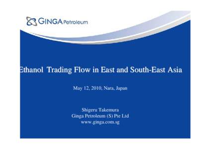 Ethanol Trading Flow in East and South-East Asia May 12, 2010, Nara, Japan Shigeru Takemura Ginga Petroleum (S) Pte Ltd www.ginga.com.sg