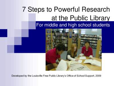 7 Steps to Powerful Research at the Public Library For middle and high school students Developed by the Louisville Free Public Library’s Office of School Support, 2009