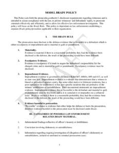 MODEL BRADY POLICY This Policy sets forth the prosecuting authority’s disclosure requirements regarding witnesses and is intended to assure compliance with the law, to protect witnesses’ and defendants’ rights, to 