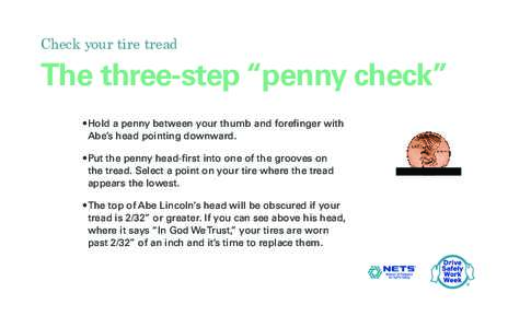 Check your tire tread  The three-step “penny check” •	Hold a penny between your thumb and forefinger with Abe’s head pointing downward. •	Put the penny head-first into one of the grooves on