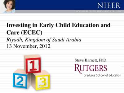 Investing in Early Child Education and Care (ECEC) Riyadh, Kingdom of Saudi Arabia 13 November, 2012 Steve Barnett, PhD