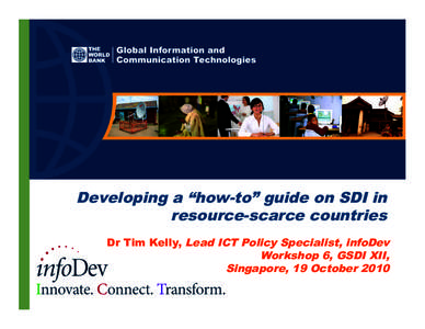 Developing a “how-to” guide on SDI in resource-scarce countries Dr Tim Kelly, Lead ICT Policy Specialist, infoDev Workshop 6, GSDI XII, Singapore, 19 October 2010