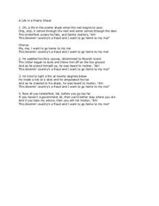 A Life in a Prairie Shack 1. Oh, a life in the prairie shack when the rain begins to pour Drip, drip, it comes through the roof and some comes through the door The tenderfoot curses his fate, and faintly mutters, 