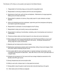 The Director of Pro Shop is a line position and reports to the Athletic Director.  1. Responsible for the driving range, pro shop and the racquetball courts 2. Responsible for enforcing compliance with the rules and regu