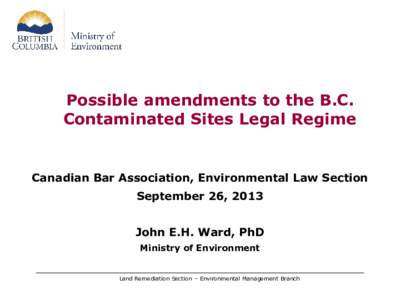 Possible amendments to the B.C. Contaminated Sites Legal Regime Canadian Bar Association, Environmental Law Section September 26, 2013 John E.H. Ward, PhD