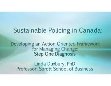 Sustainable Policing in Canada: Developing an Action Oriented Framework for Managing Change: Step One Diagnosis Linda Duxbury, PhD Professor, Sprott School of Business