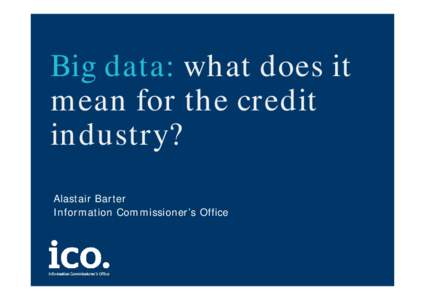 Big data: what does it mean for the credit industry? Alastair Barter Information Commissioner’s Office