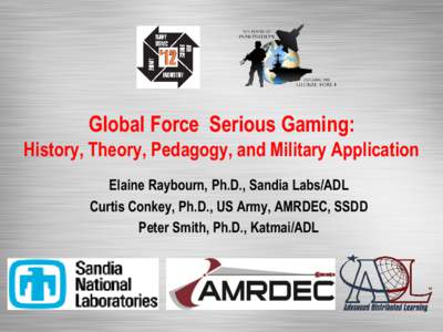 Global Force Serious Gaming: History, Theory, Pedagogy, and Military Application Elaine Raybourn, Ph.D., Sandia Labs/ADL Curtis Conkey, Ph.D., US Army, AMRDEC, SSDD Peter Smith, Ph.D., Katmai/ADL