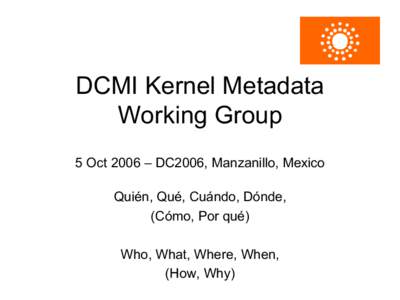 DCMI Kernel Metadata Working Group 5 Oct 2006 – DC2006, Manzanillo, Mexico Quién, Qué, Cuándo, Dónde, (Cómo, Por qué) Who, What, Where, When,