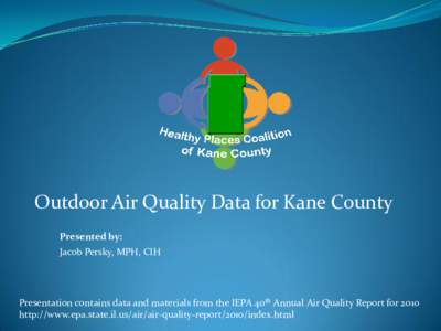 Outdoor Air Quality Data for Kane County Presented by: Jacob Persky, MPH, CIH Presentation contains data and materials from the IEPA 40th Annual Air Quality Report for 2010 http://www.epa.state.il.us/air/air-quality-repo