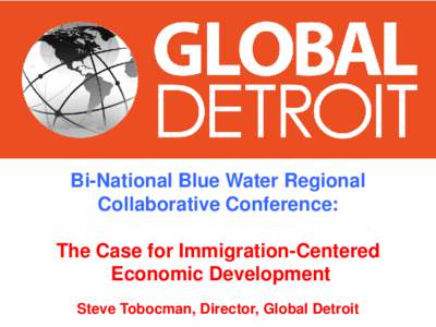 Bi-National Blue Water Regional Collaborative Conference: The Case for Immigration-Centered Economic Development Steve Tobocman, Director, Global Detroit