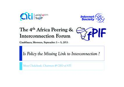 The 4th Africa Peering & Interconnection Forum Casablanca, Morocco, September 3 — 5, 2013 Is Policy the Missing Link to Interconnection ? Moez Chakchouk, Chairman & CEO of ATI