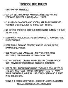 SCHOOL BUS RULES 1. OBEY DRIVER PROMPTLY. 2. OCCUPY SEAT PROMPTLY AND REMAIN SEATED FACING FORWARD (NO FEET IN AISLE) AT ALL TIMES. 3. CLASSROOM CONDUCT (AND VOICES) ARE TO BE OBSERVED. YOU MAY SPEAK QUIETLY TO THOSE NEX