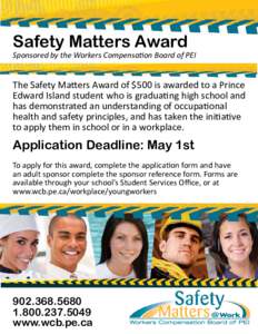 Safety Matters Award Sponsored by the Workers CompensaƟon Board of PEI The Safety Ma ers Award of $500 is awarded to a Prince Edward Island student who is gradua ng high school and has demonstrated an understanding of o