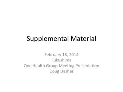 Supplemental Material February 18, 2014 Fukushima One Health Group Meeting Presentation Doug Dasher