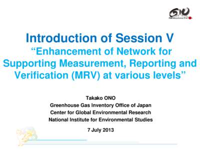 Introduction of Session V “Enhancement of Network for Supporting Measurement, Reporting and Verification (MRV) at various levels” Takako ONO Greenhouse Gas Inventory Office of Japan