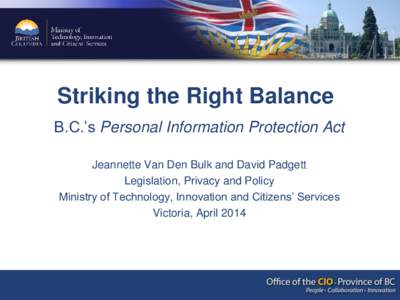 Striking the Right Balance B.C.’s Personal Information Protection Act Jeannette Van Den Bulk and David Padgett Legislation, Privacy and Policy Ministry of Technology, Innovation and Citizens’ Services Victoria, April