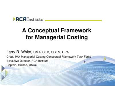 A Conceptual Framework for Managerial Costing Larry R. White, CMA, CFM, CGFM, CPA Chair, IMA Managerial Costing Conceptual Framework Task Force Executive Director, RCA Institute Captain, Retired, USCG