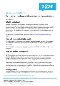 Consumer Fact Sheet Facts about the Federal Government’s data retention scheme What is metadata? Metadata, simply put, is ‘data about data’. In telecommunications it is information about communications (e.g. the ti