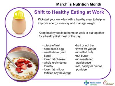 March is Nutrition Month  Shift to Healthy Eating at Work Kickstart your workday with a healthy meal to help to improve energy, memory and manage weight. Keep healthy foods at home or work to put together