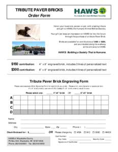 TRIBUTE PAVER BRICKS Order Form Honor your loved one, person or pet, with a lasting tribute and gift to HAWS, the Humane Animal Welfare Society. Your gift can leave an impression on HAWS far into the future through the p