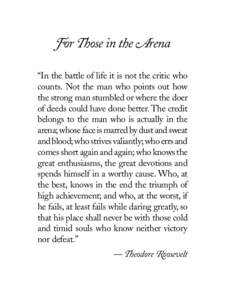 For Those in the Arena “In the battle of life it is not the critic who counts. Not the man who points out how the strong man stumbled or where the doer of deeds could have done better. The credit belongs to the man who
