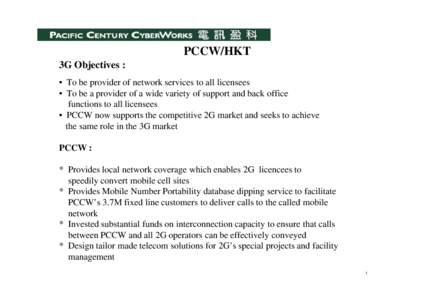 PCCW/HKT 3G Objectives : • To be provider of network services to all licensees • To be a provider of a wide variety of support and back office functions to all licensees • PCCW now supports the competitive 2G marke