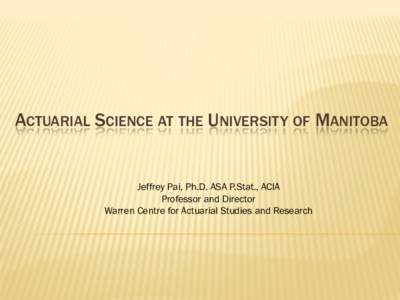 ACTUARIAL SCIENCE AT THE UNIVERSITY OF MANITOBA  Jeffrey Pai, Ph.D. ASA P.Stat., ACIA Professor and Director Warren Centre for Actuarial Studies and Research