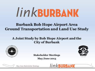 Burbank Bob Hope Airport Area Ground Transportation and Land Use Study A Joint Study by Bob Hope Airport and the City of Burbank  Stakeholder Meetings