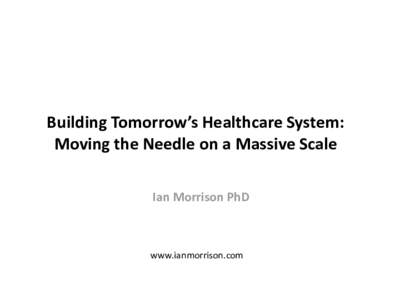 Building Tomorrow’s Healthcare System: Moving the Needle on a Massive Scale Ian Morrison PhD www.ianmorrison.com