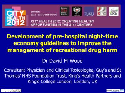 Development of pre-hospital night-time economy guidelines to improve the management of recreational drug harm Dr David M Wood Consultant Physician and Clinical Toxicologist, Guy’s and St Thomas’ NHS Foundation Trust,