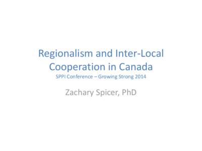 Regionalism and Inter-Local Cooperation in Canada SPPI Conference – Growing Strong 2014 Zachary Spicer, PhD