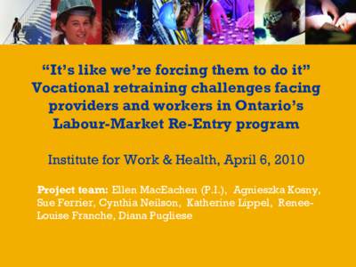 “It’s like we’re forcing them to do it” Vocational retraining challenges facing providers and workers in Ontario’s Labour-Market Re-Entry program Institute for Work & Health, April 6, 2010 Project team: Ellen M